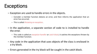 Exceptions
– Exception are used to handle errors in the objects.
– Consider a member function detects an error, and then informs the application that an
error has occurred.
– This is called throwing an exception.
– In the application, a separate section of code to is installed to handle
the error.
– This code is called an exception handler or catch block; it catches the exceptions thrown by
the member function.
– Any code in the application that uses objects of the class is enclosed in
a try block.
– Errors generated in the try block will be caught in the catch block.
 