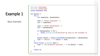 #include <iostream>
#include <stdexcept>
using namespace std;
int main() {
try {
int numerator, denominator;
cout << "Enter numerator: ";
cin >> numerator;
cout << "Enter denominator: ";
cin >> denominator;
if (denominator == 0) {
throw runtime_error("Division by zero is not allowed.");
}
double result = static_cast<double>(numerator) / denominator;
cout << "Result: " << result << endl;
}
catch (const exception &ex) {
cerr << "An exception occurred: " << ex.what() << endl;
}
return 0;
}
Example 1
Basic Example
 