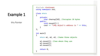 #include <iostream>
using namespace std;
class where
{
private:
char charray[10]; //occupies 10 bytes
public:
void reveal() {
cout << "nMy object's address is " << this;
}
};
int main()
{
where w1, w2, w3; //make three objects
w1.reveal(); //see where they are
w2.reveal();
w3.reveal();
return 0;
}
Example 1
this Pointer
 