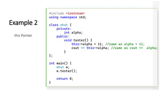 #include <iostream>
using namespace std;
class what {
private:
int alpha;
public:
void tester() {
this->alpha = 11; //same as alpha = 11;
cout << this->alpha; //same as cout << alpha;
}
};
int main() {
what w;
w.tester();
return 0;
}
Example 2
this Pointer
 