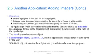 2.5 Another Application: Adding Integers (Cont.)
• Scanner
 Enables a program to read data for use in a program.
 Data can come from many sources, such as the user at the keyboard or a file on disk.
 Before using a Scanner, you must create it and specify the source of the data.
• The equals sign (=) in a declaration indicates that the variable should be initialized
(i.e., prepared for use in the program) with the result of the expression to the right of
the equals sign.
• The new keyword creates an object.
• Standard input object, System.in, enables applications to read bytes of data typed
by the user.
• Scanner object translates these bytes into types that can be used in a program.
© Copyright 1992-2015 by Pearson Education, Inc. All Rights
Reserved.
16
 