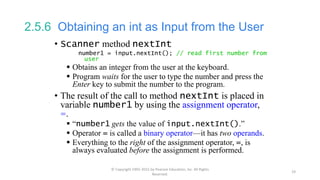 2.5.6 Obtaining an int as Input from the User
• Scanner method nextInt
number1 = input.nextInt(); // read first number from
user
 Obtains an integer from the user at the keyboard.
 Program waits for the user to type the number and press the
Enter key to submit the number to the program.
• The result of the call to method nextInt is placed in
variable number1 by using the assignment operator,
=.
 “number1 gets the value of input.nextInt().”
 Operator = is called a binary operator—it has two operands.
 Everything to the right of the assignment operator, =, is
always evaluated before the assignment is performed.
© Copyright 1992-2015 by Pearson Education, Inc. All Rights
Reserved.
19
 