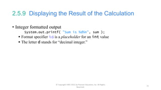 2.5.9 Displaying the Result of the Calculation
• Integer formatted output
System.out.printf( "Sum is %d%n", sum );
 Format specifier %d is a placeholder for an int value
 The letter d stands for “decimal integer.”
© Copyright 1992-2015 by Pearson Education, Inc. All Rights
Reserved.
21
 