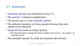 2.7 Arithmetic
• Arithmetic operators are summarized in Fig. 2.11.
• The asterisk (*) indicates multiplication
• The percent sign (%) is the remainder operator
• The arithmetic operators are binary operators because they each
operate on two operands.
• Integer division yields an integer quotient.
 Any fractional part in integer division is simply truncated (i.e., discarded)—no
rounding occurs.
• The remainder operator, %, yields the remainder after division.
© Copyright 1992-2015 by Pearson Education, Inc. All Rights
Reserved.
22
 