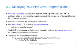 2.3 Modifying Your First Java Program (Cont.)
• Newline characters indicate to System.out’s print and println
methods when to position the output cursor at the beginning of the next line in
the command window.
• Newline characters are whitespace characters.
• The backslash () is called an escape character.
 Indicates a “special character”
• Backslash is combined with the next character to form an escape sequence—
n represents the newline character.
• Complete list of escape sequences
http://docs.oracle.com/javase/specs/jls/se7/html/
jls-3.html#jls-3.10.6.
© Copyright 1992-2015 by Pearson Education, Inc. All Rights
Reserved.
6
 