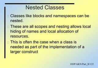 OOP/AKN/Part_II/122
Nested Classes
Classes like blocks and namespaces can be
nested.
These are all scopes and nesting allows local
hiding of names and local allocation of
resources.
This is often the case when a class is
needed as part of the implementation of a
larger construct
 