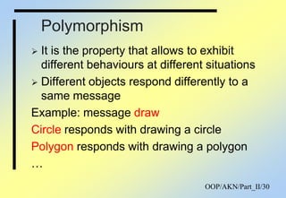 OOP/AKN/Part_II/30
Polymorphism
 It is the property that allows to exhibit
different behaviours at different situations
 Different objects respond differently to a
same message
Example: message draw
Circle responds with drawing a circle
Polygon responds with drawing a polygon
…
 