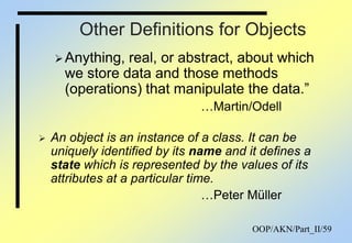 OOP/AKN/Part_II/59
Other Definitions for Objects
Anything, real, or abstract, about which
we store data and those methods
(operations) that manipulate the data.”
…Martin/Odell
 An object is an instance of a class. It can be
uniquely identified by its name and it defines a
state which is represented by the values of its
attributes at a particular time.
…Peter Müller
 
