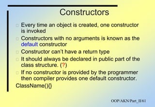 OOP/AKN/Part_II/61
Constructors
 Every time an object is created, one constructor
is invoked
 Constructors with no arguments is known as the
default constructor
 Constructor can‟t have a return type
 It should always be declared in public part of the
class structure. (?)
 If no constructor is provided by the programmer
then compiler provides one default constructor.
ClassName(){}
 
