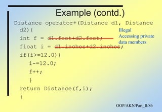 OOP/AKN/Part_II/86
Example (contd.)
Distance operator+(Distance d1, Distance
d2){
int f = d1.feet+d2.feet;
float i = d1.inches+d2.inches;
if(i>=12.0){
i-=12.0;
f++;
}
return Distance(f,i);
}
Illegal
Accessing private
data members
 