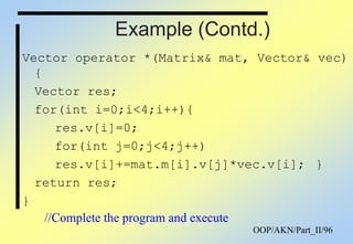 OOP/AKN/Part_II/96
Example (Contd.)
Vector operator *(Matrix& mat, Vector& vec)
{
Vector res;
for(int i=0;i<4;i++){
res.v[i]=0;
for(int j=0;j<4;j++)
res.v[i]+=mat.m[i].v[j]*vec.v[i]; }
return res;
}
//Complete the program and execute
 