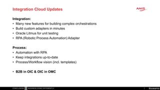 #oowamis
Integration Cloud Updates
Integration:
• Many new features for building complex orchestrations
• Build custom adapters in minutes
• Oracle Litmus for unit testing
• RPA (Robotic Process Automation) Adapter
Process:
• Automation with RPA
• Keep integrations up-to-date
• Process/Workflow vision (incl. templates)
• B2B in OIC & OIC in OMC
 