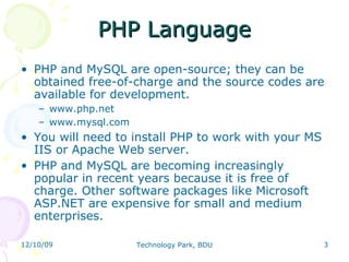 PHP Language PHP and MySQL are open-source; they can be obtained free-of-charge and the source codes are available for development. www.php.net www.mysql.com You will need to install PHP to work with your MS IIS or Apache Web server. PHP and MySQL are becoming increasingly popular in recent years because it is free of charge. Other software packages like Microsoft ASP.NET are expensive for small and medium enterprises. 
