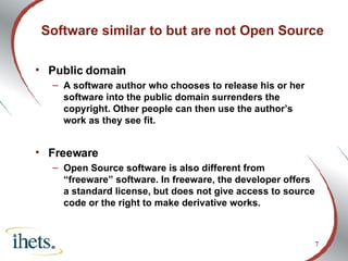 Software similar to but are not Open Source Public domain  A software author who chooses to release his or her software into the public domain surrenders the copyright. Other people can then use the author’s work as they see fit.  Freeware Open Source software is also different from “freeware” software. In freeware, the developer offers a standard license, but does not give access to source code or the right to make derivative works. 