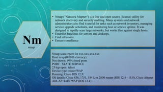 ●

Nm

●
●
●

Nmap ("Network Mapper") is a free and open source (license) utility for
network discovery and security auditing. Many systems and network
administrators also find it useful for tasks such as network inventory, managing
service upgrade schedules, and monitoring host or service uptime. It was
designed to rapidly scan large networks, but works fine against single hosts.
Establish baselines for servers and desktops.
Find intrusions
Ensure compliance

nmap

Nmap scan report for xxx.xxx.xxx.xxx
Host is up (0.0011s latency).
Not shown: 999 closed ports
PORT STATE SERVICE
23/tcp open telnet
Device type: router|WAP
Running: Cisco IOS 12.X
OS details: Cisco 836, 1751, 1841, or 2800 router (IOS 12.4 - 15.0), Cisco Aironet
AIR-AP1141N WAP (IOS 12.4)

 