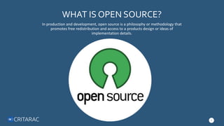 WHAT IS OPEN SOURCE?
In production and development, open source is a philosophy or methodology that
promotes free redistribution and access to a products design or ideas of
implementation details.
2
 