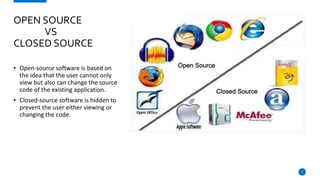 • Open-source software is based on
the idea that the user cannot only
view but also can change the source
code of the existing application.
• Closed-source software is hidden to
prevent the user either viewing or
changing the code.
3
OPEN SOURCE
VS
CLOSED SOURCE
 
