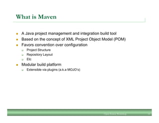 What is Maven
n  A Java project management and integration build tool
n  Based on the concept of XML Project Object Model (POM)
n  Favors convention over configuration
q  Project Structure
q  Repository Layout
q  Etc
n  Modular build platform
q  Extensible via plugins (a.k.a MOJO’s)
Open Source Workshop 14
 