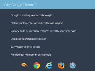 Google is leading in new technologies
Native implementation and really fast support
Canary build deliver new features in really short intervals
Deep conﬁguration possibilites
Early experimental access
Rendering / Memory Proﬁling tools
Why Google Chrome?
 