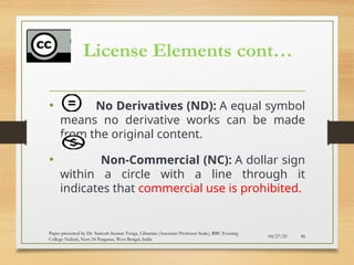 License Elements cont…
• No Derivatives (ND): A equal symbol
means no derivative works can be made
from the original content.
• Non-Commercial (NC): A dollar sign
within a circle with a line through it
indicates that commercial use is prohibited.
04/27/25 46
Paper presented by Dr. Santosh Kumar Tunga, Librarian (Associate Professor Scale), RBC Evening
College Naihati, Nort 24 Parganas, West Bengal, India
 
