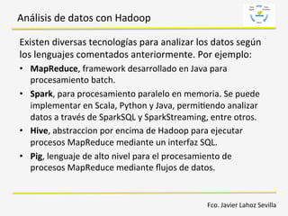 Análisis	
  de	
  datos	
  con	
  Hadoop	
  
Existen	
  diversas	
  tecnologías	
  para	
  analizar	
  los	
  datos	
  según	
  
los	
  lenguajes	
  comentados	
  anteriormente.	
  Por	
  ejemplo:	
  
•  MapReduce,	
  framework	
  desarrollado	
  en	
  Java	
  para	
  
procesamiento	
  batch.	
  	
  
•  Spark,	
  para	
  procesamiento	
  paralelo	
  en	
  memoria.	
  Se	
  puede	
  
implementar	
  en	
  Scala,	
  Python	
  y	
  Java,	
  permi6endo	
  analizar	
  
datos	
  a	
  través	
  de	
  SparkSQL	
  y	
  SparkStreaming,	
  entre	
  otros.	
  
•  Hive,	
  abstraccion	
  por	
  encima	
  de	
  Hadoop	
  para	
  ejecutar	
  
procesos	
  MapReduce	
  mediante	
  un	
  interfaz	
  SQL.	
  
•  Pig,	
  lenguaje	
  de	
  alto	
  nivel	
  para	
  el	
  procesamiento	
  de	
  
procesos	
  MapReduce	
  mediante	
  ﬂujos	
  de	
  datos.	
  
Fco.	
  Javier	
  Lahoz	
  Sevilla	
  
 