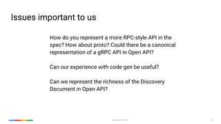Google Cloud Platform 24
How do you represent a more RPC-style API in the
spec? How about proto? Could there be a canonical
representation of a gRPC API in Open API?
Can our experience with code gen be useful?
Can we represent the richness of the Discovery
Document in Open API?
Issues important to us
 