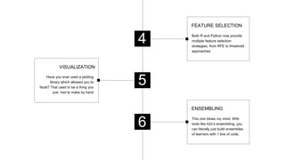 Have you ever used a plotting
library which allowed you to
facet? That used to be a thing you
just had to make by hand
VISUALIZATION
4
6
Both R and Python now provide
multiple feature selection
strategies, from RFE to threshold
approaches
FEATURE SELECTION
5
This one blows my mind. With
tools like h2o’s ensembling, you
can literally just build ensembles
of learners with 1 line of code.
ENSEMBLING
 