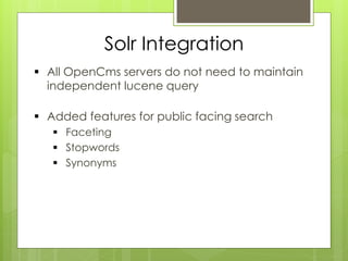 Solr Integration
 All OpenCms servers do not need to maintain
  independent lucene query

 Added features for public facing search
    Faceting
    Stopwords
    Synonyms
 