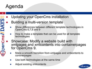 ● Updating your OpenCms installation
● Building a multi-version template
● Show differences between different template technologies in
OpenCms 6,7,8 and 9
● How to make a template that can be used for all template
technologies
● Showcase: Modify a website build with
xmlpages and xmlcontents into containerpages
for OpenCms 9.
● Make a smooth transition from xmlpages and xmlxontents to
continerpages
● Use both technologies at the same time
● Adjust existing xmlcontents
2
Agenda
 