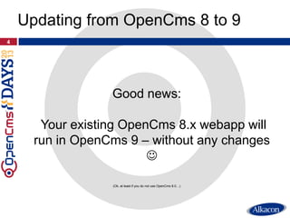 Good news:
Your existing OpenCms 8.x webapp will
run in OpenCms 9 – without any changes

(Ok, at least if you do not use OpenCms 8.0…)
4
Updating from OpenCms 8 to 9
 