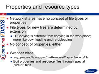 ● Network shares have no concept of file types or
properties
● File types for new files are determined by
extension
●  Copying is different from copying in the workplace;
more like downloading and re-uploading
● No concept of properties, either
● Wrapper class:
● org.opencms.file.wrapper.CmsResourceWrapperPropertyFile
● Edit properties and resource files through special
„virtual“ files
13
Properties and resource types
 