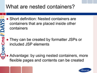 ●Short definition: Nested containers are containers that are placed inside other containers 
●They can be created by formatter JSPs or included JSP elements 
●Advantage: by using nested containers, more flexible pages and contents can be created 
3 
What are nested containers?  