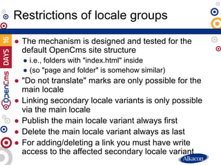 ● The mechanism is designed and tested for the
default OpenCms site structure
● i.e., folders with "index.html" inside
● (so "page and folder" is somehow similar)
● "Do not translate" marks are only possible for the
main locale
● Linking secondary locale variants is only possible
via the main locale
● Publish the main locale variant always first
● Delete the main locale variant always as last
● For adding/deleting a link you must have write
access to the affected secondary locale variant
Restrictions of locale groups
 