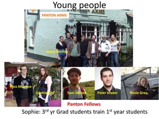 Young people 
PANTON ARMS 
Jenny Molloy 
Ross Mounce 
Sophie Kay Sam Moore Peter Kraker Rosie Gray 
Panton Fellows 
Sophie: 3rd yr Grad students train 1st year students 
 