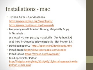 Installations - mac
• Python 2.7 or 3.5 or Anaconda
https://www.python.org/downloads/
https://www.continuum.io/downloads
• Frequently used Libraries : Numpy, Matplotlib, Scipy
in Terminals :
pip install –U numpy scipy matplotlib (for Python 2.X)
pip3 install –U numpy scipy matplotlib (for Python 3.X)
• Download openCV http://opencv.org/downloads.html
• Install Xcode https://developer.apple.com/xcode/
• Install Cmake https://cmake.org/download/
• Build openCV for Python
http://luigolas.com/blog/2014/09/15/install-opencv3-with-
python-3-mac-osx/
 