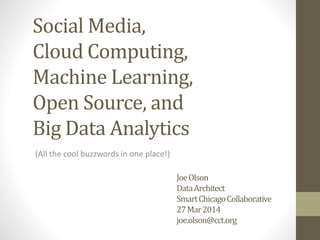 JoeOlson
DataArchitect
SmartChicagoCollaborative
27Mar2014
joe.olson@cct.org
(All the cool buzzwords in one place!)
Social Media,
Cloud Computing,
Machine Learning,
Open Source, and
Big Data Analytics
 
