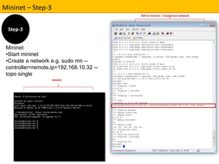 Mininet – Step-3 
Mininet 
•Start mininet 
•Create a network e.g. sudo mn -- 
controller=remote,ip=192.168.10.32 -- 
topo single 
SSH to mininet – Created one network 
mininet 
Step-3 
 