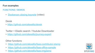 Fun examples
FUNCTIONS / DEMOS
• Dockercon closing keynote (video)
Derek
• https://github.com/alexellis/derek
Twitter + Elastic search / Youtube Downloader
• https://github.com/alexellis/journey-expert
Other functions
• https://github.com/alexellis/faas-contributor-stamp
• https://github.com/alexellis/faas-office-sample
• https://github.com/alexellis/faas-img2ansi
 