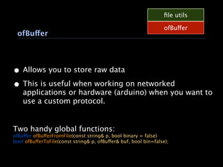 ﬁle utils

                                                                  ofBuffer
 ofBuffer




• Allows you to store raw data
• This is useful when working on networked
    applications or hardware (arduino) when you want to
    use a custom protocol.


Two handy global functions:
ofBuffer ofBufferFromFile(const string& p, bool binary = false)
bool ofBufferToFile(const string& p, ofBuffer& buf, bool bin=false);
 