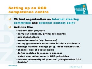 Setting up an OGD
competence centr e

       V ir tual or ganisation as inter nal steering
        committee and exter nal contact point
       Actions like
           initiate pilot pr ojects
           car r y out contests, giving out awar ds
           ask stakeholder s
           or ganise events (e.g. barcamp)
           set up gover nance str uctur es for data disclosur e
           mana ge cultural change (e. g. ideas competition)
           channell use of social media
           define metrics to measure success
           watch over adherence to OGD principles
           initiate community of practice: „Cooper ation OGD
            Austria“
www.kdz.or.at
                                                       2. Mai 2012 · Seite 15
 
