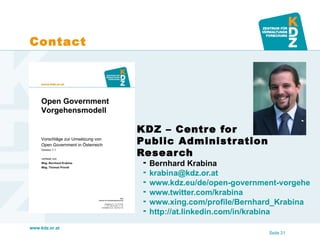 Contact




                   KDZ – Centre for
                    Public Administration
                    Research
                        Bernhard Krabina
                        krabina@kdz.or.at
                        www.kdz.eu/de/open-government-vorgehensm
                        www.twitter.com/krabina
                        www.xing.com/profile/Bernhard_Krabina
                        http://at.linkedin.com/in/krabina
www.kdz.or.at
                                                    Seite 21
 