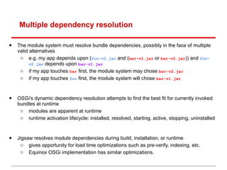 Multiple dependency resolution

•   The module system must resolve bundle dependencies, possibly in the face of multiple
    valid alternatives
     o e.g. my app depends upon (foo-v2.jar and (bar-v1.jar or bar-v2.jar)) and foo-
          v2.jar depends upon bar-v1.jar
     o if my app touches bar first, the module system may chose bar-v2.jar
     o if my app touches foo first, the module system will chose bar-v1.jar



•   OSGi's dynamic dependency resolution attempts to find the best fit for currently invoked
    bundles at runtime
     o modules are apparent at runtime
     o runtime activation lifecycle: installed, resolved, starting, active, stopping, uninstalled



•   Jigsaw resolves module dependencies during build, installation, or runtime
     o gives opportunity for load time optimizations such as pre-verify, indexing, etc.
     o Equinox OSGi implementation has similar optimizations.
 