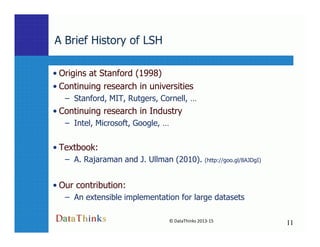 A Brief History of LSH
• Origins at Stanford (1998)
• Continuing research in universities
– Stanford, MIT, Rutgers, Cornell, …
• Continuing research in Industry
– Intel, Microsoft, Google, …
11
© DataThinks 2013-15
11
– Intel, Microsoft, Google, …
• Textbook:
– A. Rajaraman and J. Ullman (2010). (http://goo.gl/8AJDgI)
• Our contribution:
– An extensible implementation for large datasets
 