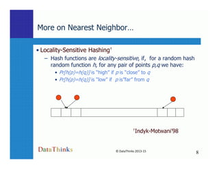 More on Nearest Neighbor…
• Locality-Sensitive Hashing†
– Hash functions are locality-sensitive, if, for a random hash
random function h, for any pair of points p,q we have:
• Pr[h(p)=h(q)] is “high” if p is “close” to q
• Pr[h(p)=h(q)] is “low” if p is”far” from q
8
© DataThinks 2013-15
8
†Indyk-Motwani’98
 