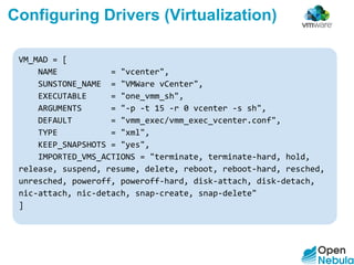 VM_MAD = [
NAME = "vcenter",
SUNSTONE_NAME = "VMWare vCenter",
EXECUTABLE = "one_vmm_sh",
ARGUMENTS = "-p -t 15 -r 0 vcenter -s sh",
DEFAULT = "vmm_exec/vmm_exec_vcenter.conf",
TYPE = "xml",
KEEP_SNAPSHOTS = "yes",
IMPORTED_VMS_ACTIONS = "terminate, terminate-hard, hold,
release, suspend, resume, delete, reboot, reboot-hard, resched,
unresched, poweroff, poweroff-hard, disk-attach, disk-detach,
nic-attach, nic-detach, snap-create, snap-delete"
]
Configuring Drivers (Virtualization)
 