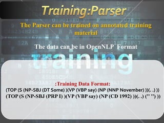 The Parser can be trained on annotated training
material
The data can be in OpenNLP Format
:Training Data Format:
(TOP (S (NP-SBJ (DT Some) )(VP (VBP say) (NP (NNP November) ))(. .) ))
(TOP (S (NP-SBJ (PRP I) )(VP (VBP say) (NP (CD 1992) ))(. .) ('' '') ))
 