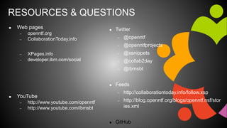 RESOURCES & QUESTIONS
 Web pages
 openntf.org
 CollaborationToday.info
 XPages.info
 developer.ibm.com/social
 YouTube
 http://www.youtube.com/openntf
 http://www.youtube.com/ibmsbt
 Twitter
 @openntf
 @openntfprojects
 @xsnippets
 @collab2day
 @ibmsbt
 Feeds
 http://collaborationtoday.info/follow.xsp
 http://blog.openntf.org/blogs/openntf.nsf/stor
ies.xml
 GitHub
 