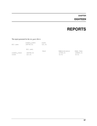 CHAPTER

EIGHTEEN

REPORTS
The report generated for the test_query ﬁle is:

All user

credit_limit
[66700.0]

count
[21.0]

All user
Root
credit_limit
count

[66700.0]
[21.0]

Administrator
[2700.0]
[2.0]

Demo User
[49000.0]
[6.0]

67

 