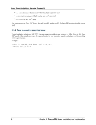 Open Object Installation Manuals, Release 1.0

    • -no-createrole : the new user will not be able to create new users
    • -pwprompt : createuser will ask you the new user’s password
    • openuser the new user’s name

You can now start the Open ERP Server. You will probably need to modify the Open ERP conﬁguration ﬁle to your
need.


2.1.4 Case insensitive searches issue

For an installation which need full UTF8 character support consider to use postgres >= 8.2.x. Prior to this Open
ERP search will eventually not return the expected results for case insensitive searches, which are used for searching
partners, products etc.
Example:

SELECT ’x’ FROM my_table WHERE ’bét’ ilike ’BÉT’
--matches only in 8.2.x




8                                           Chapter 2. PostgreSQL Server installation and conﬁguration
 
