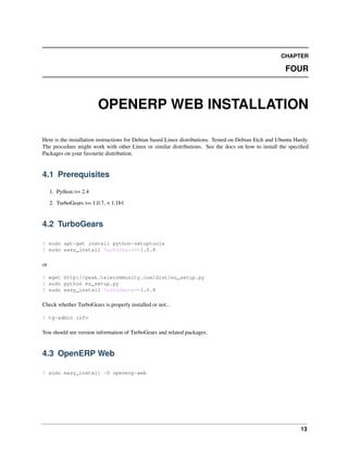 CHAPTER

                                                                                                         FOUR



                         OPENERP WEB INSTALLATION

Here is the installation instructions for Debian based Linux distributions. Tested on Debian Etch and Ubuntu Hardy.
The procedure might work with other Linux or similar distributions. See the docs on how to install the speciﬁed
Packages on your favourite distribution.


4.1 Prerequisites
     1. Python >= 2.4

     2. TurboGears >= 1.0.7, < 1.1b1


4.2 TurboGears

$ sudo apt-get install python-setuptools
$ sudo easy_install TurboGears==1.0.8

or

$ wget http://peak.telecommunity.com/dist/ez_setup.py
$ sudo python ez_setup.py
$ sudo easy_install TurboGears==1.0.8

Check whether TurboGears is properly installed or not...

$ tg-admin info

You should see version information of TurboGears and related packages.


4.3 OpenERP Web

$ sudo easy_install -U openerp-web




                                                                                                               13
 